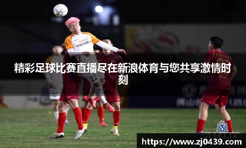 精彩足球比赛直播尽在新浪体育与您共享激情时刻